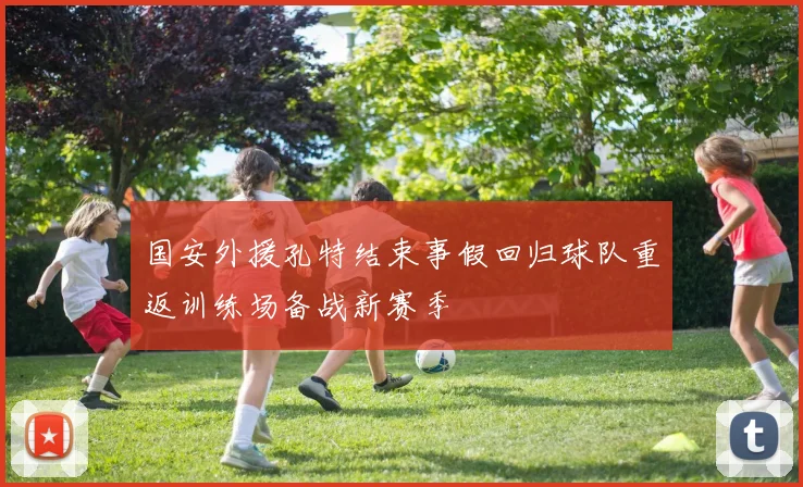 国安外援孔特结束事假回归球队重返训练场备战新赛季