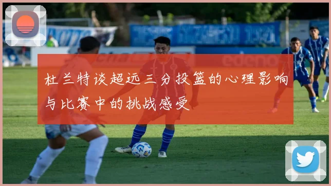 杜兰特谈超远三分投篮的心理影响与比赛中的挑战感受