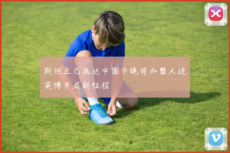 斯坦丘已抵达中国今晚将加盟大连英博开启新征程