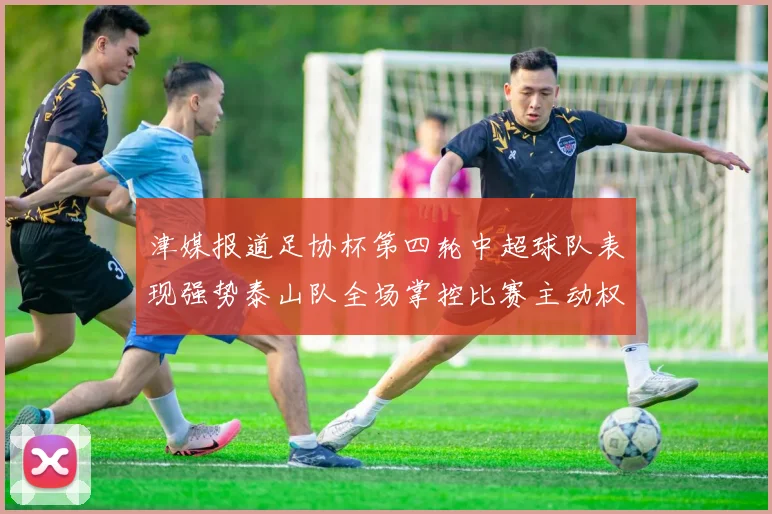 津媒报道足协杯第四轮中超球队表现强势泰山队全场掌控比赛主动权