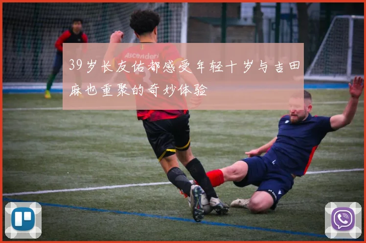 39岁长友佑都感受年轻十岁与吉田麻也重聚的奇妙体验