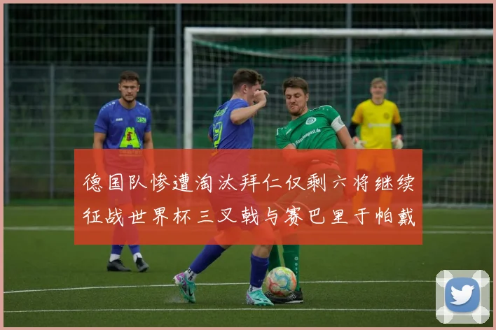 德国队惨遭淘汰拜仁仅剩六将继续征战世界杯三叉戟与赛巴里于帕戴维斯携手出战