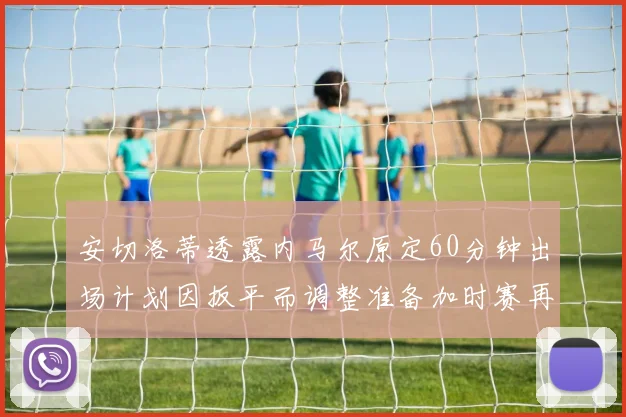 安切洛蒂透露内马尔原定60分钟出场计划因扳平而调整准备加时赛再换上他