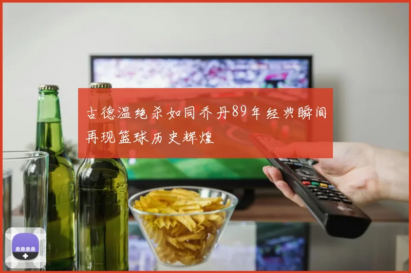 古德温绝杀如同乔丹89年经典瞬间再现篮球历史辉煌