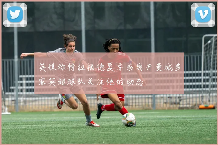 英媒称特拉福德夏季或离开曼城多家英超球队关注他的动态