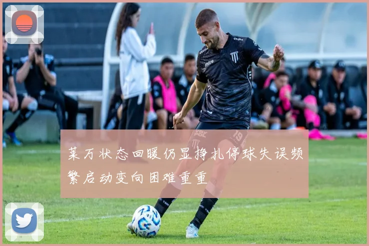 莱万状态回暖仍显挣扎停球失误频繁启动变向困难重重