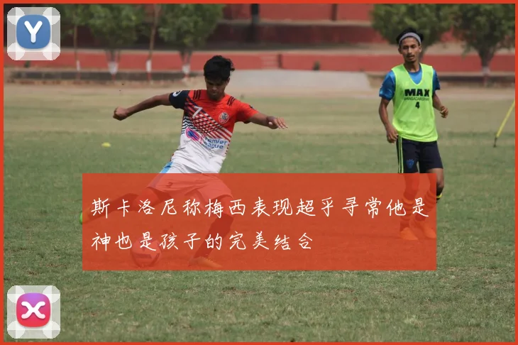 斯卡洛尼称梅西表现超乎寻常他是神也是孩子的完美结合