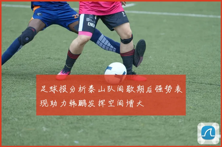 足球报分析泰山队间歇期后强势表现助力韩鹏发挥空间增大