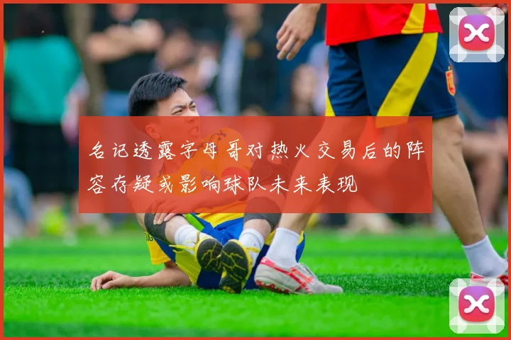 名记透露字母哥对热火交易后的阵容存疑或影响球队未来表现