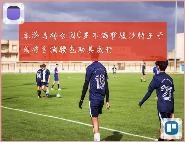 本泽马转会因C罗不满暂缓沙特王子或将自掏腰包助其成行
