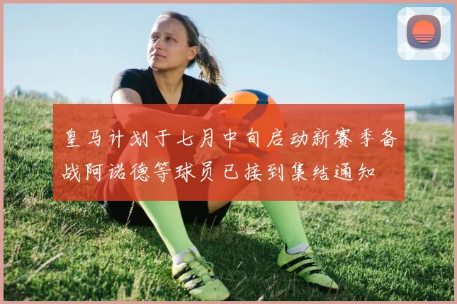 皇马计划于七月中旬启动新赛季备战阿诺德等球员已接到集结通知