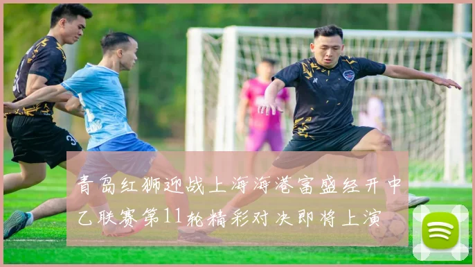 青岛红狮迎战上海海港富盛经开中乙联赛第11轮精彩对决即将上演