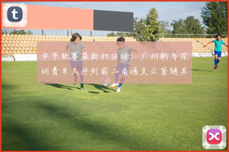 中甲联赛最新积分榜：广州豹与深圳青年人并列前二南通支云紧随其后