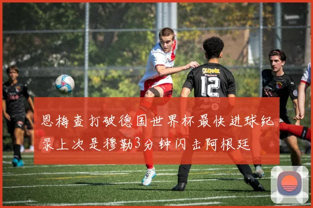 恩梅查打破德国世界杯最快进球纪录上次是穆勒3分钟闪击阿根廷