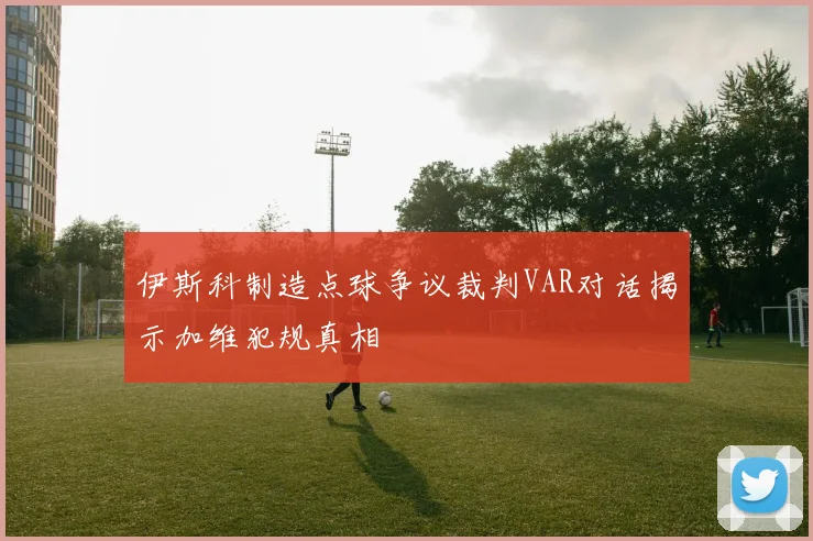 伊斯科制造点球争议裁判VAR对话揭示加维犯规真相