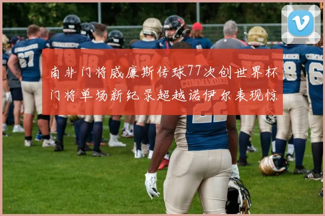 南非门将威廉斯传球77次创世界杯门将单场新纪录超越诺伊尔表现惊艳