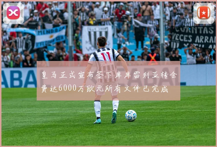 皇马正式宣布签下库库雷利亚转会费达6000万欧元所有文件已完成
