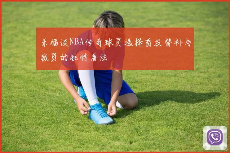 乐福谈NBA传奇球员选择首发替补与裁员的独特看法