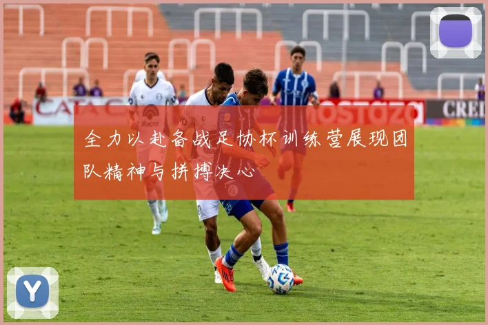 全力以赴备战足协杯训练营展现团队精神与拼搏决心