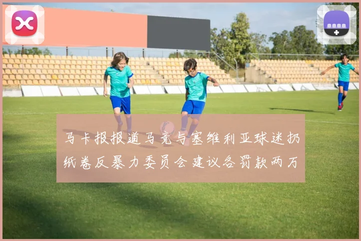 马卡报报道马竞与塞维利亚球迷扔纸卷反暴力委员会建议各罚款两万欧元