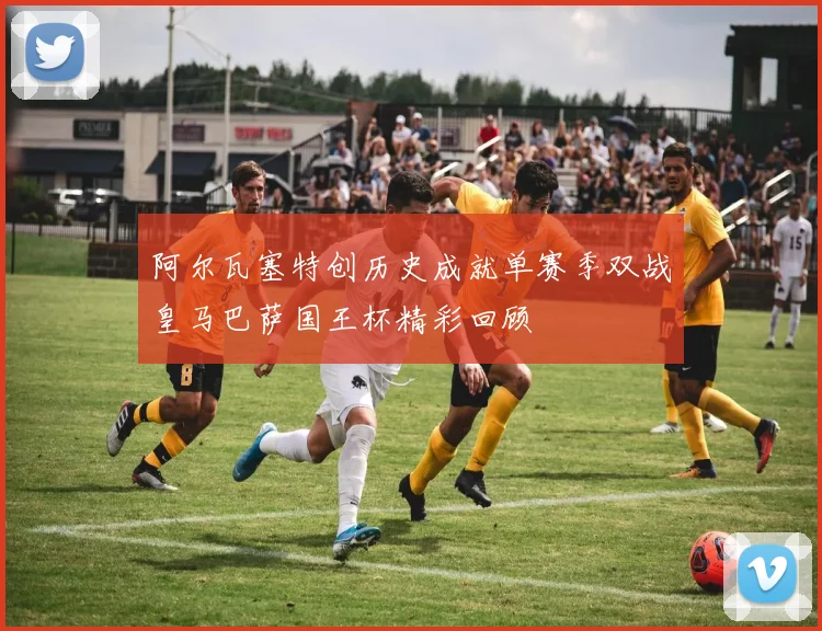 阿尔瓦塞特创历史成就单赛季双战皇马巴萨国王杯精彩回顾