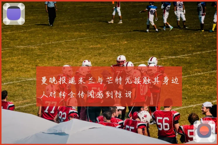 曼晚报道米兰与芒特无接触其身边人对转会传闻感到惊讶