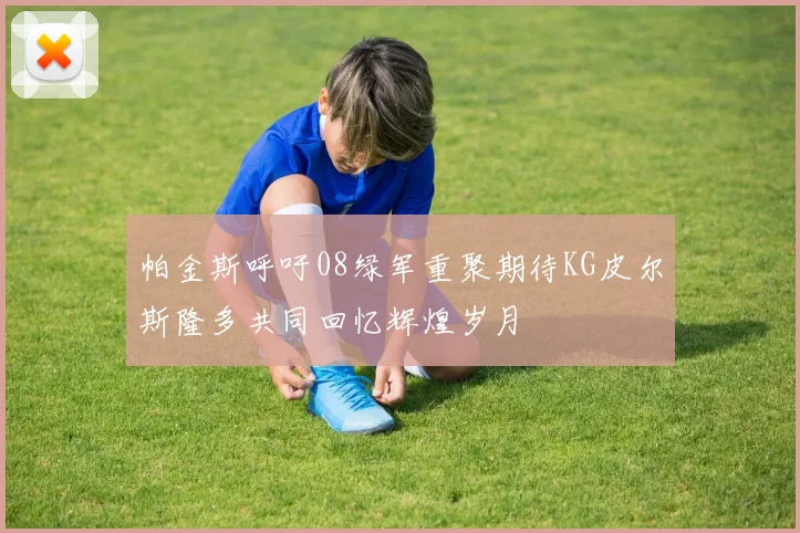 帕金斯呼吁08绿军重聚期待KG皮尔斯隆多共同回忆辉煌岁月