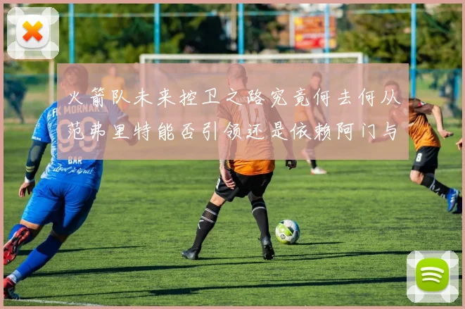 火箭队未来控卫之路究竟何去何从范弗里特能否引领还是依赖阿门与谢泼德